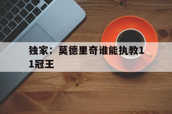 独家:莫德里奇谁能执教11冠王的简单介绍 独家:莫德里奇谁能执教11冠王的简单介绍