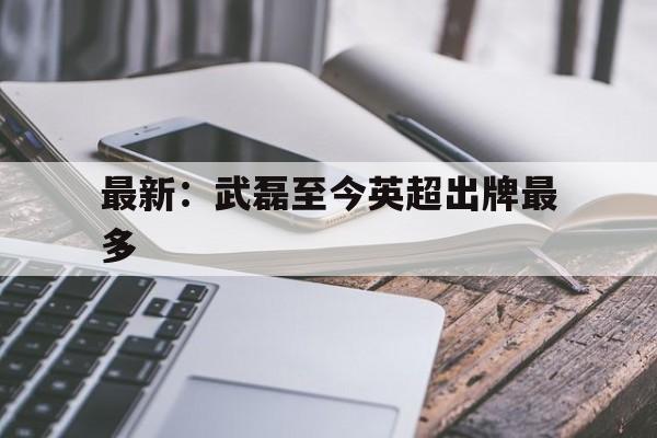 关于最新:武磊至今英超出牌最多的信息 关于最新:武磊至今英超出牌最多的信息